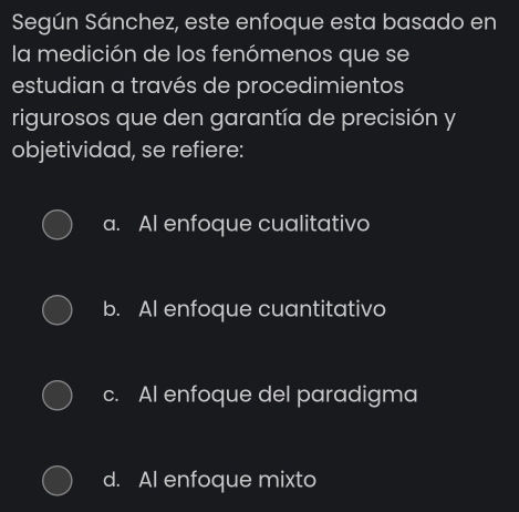 Según Sánchez, este enfoque esta basado en
la medición de los fenómenos que se
estudian a través de procedimientos
rigurosos que den garantía de precisión y
objetividad, se refiere:
a. Al enfoque cualitativo
b. AI enfoque cuantitativo
c. Al enfoque del paradigma
d. AI enfoque mixto