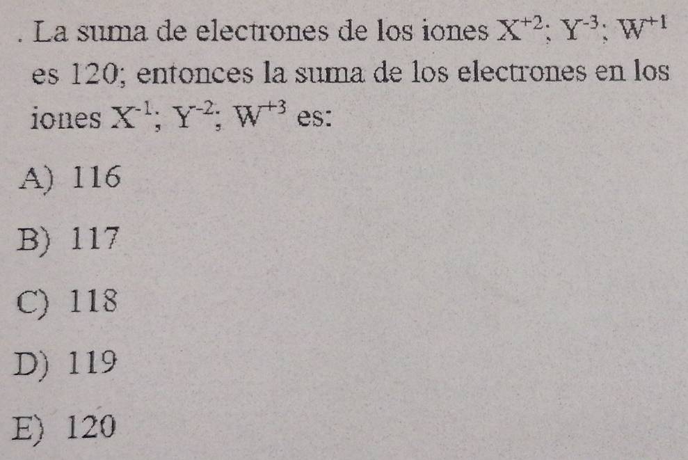 La suma de electrones de los iones X^(+2); Y^(-3); W^(+1)
es 120; entonces la suma de los electrones en los
iones X^(-1); Y^(-2); W^(+3) es:
A) 116
B) 117
C) 118
D) 119
E) 120