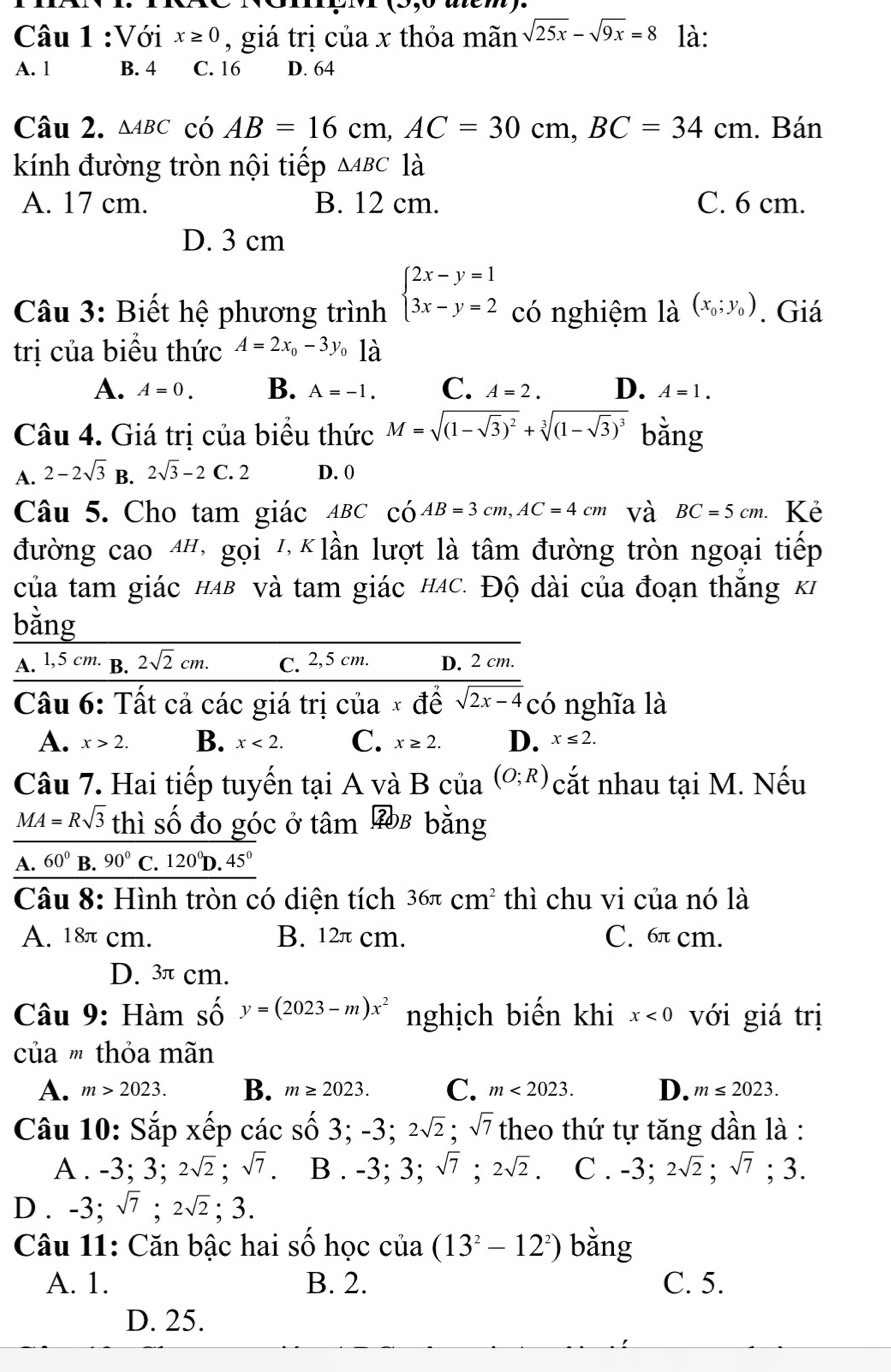 atem .
Câu 1 :Với x≥ 0 , giá trị của x thỏa mãn sqrt(25x)-sqrt(9x)=8 là:
A. 1 B. 4 C. 16 D. 64
Câu 2. △ ABC có AB=16cm,AC=30cm,BC=34cm. Bán
kính đường tròn nội tiếp △ ABC là
A. 17 cm. B. 12 cm. C. 6 cm.
D. 3 cm
Câu 3: Biết hệ phương trình beginarrayl 2x-y=1 3x-y=2endarray. có nghiệm là (x_0;y_0). Giá
trị của biểu thức A=2x_0-3y_0 là
A. A=0. B. A=-1. C. A=2. D. A=1.
Câu 4. Giá trị của biểu thức M=sqrt((1-sqrt 3))^2+sqrt[3]((1-sqrt 3))^3 bằng
A. 2-2sqrt(3) B. 2sqrt(3)-2C. 2 D. 0
Câu 5. Cho tam giác ABC có AB=3cm,AC=4cm và BC=5cm. Kẻ
đường cao 4h, gọi 1, Klần lượt là tâm đường tròn ngoại tiếp
của tam giác hab và tam giác hác. Độ dài của đoạn thắng ki
bằng
A. 1,5 cm. B. 2sqrt(2)cm. C. 2,5 cm. D. 2 cm.
Cầu 6: Tất cả các giá trị của x để sqrt(2x-4) có nghĩa là
A. x>2. B. x<2. C. x≥ 2. D. x≤ 2.
Câu 7. Hai tiếp tuyến tại A và B của (O;R) cắt nhau tại M. Nếu
MA = :Rsqrt(3) thì số đo góc ở tâm 3b bằng
A. 60° B. 90° C. 120^0D.45^0
Câu 8: Hình tròn có diện tích 36π cm^2 thì chu vi của nó là
A. 18π cm. B. 12π cm. C. 6π cm.
D. 3π cm.
Câu 9: Hàm số y=(2023-m)x^2 nghịch biến khi x<0</tex> với giá trị
của ' thỏa mãn
A. m>2023. B. m≥ 2023. C. m<2023. D. m≤ 2023.
Câu 10: Sắp xếp các số 3; -3;2sqrt(2);sqrt(7) theo thứ tự tăng dần là :
A . -3;3;2sqrt(2);sqrt(7). B . -3;3;sqrt(7);2sqrt(2). C . -3;2sqrt(2);sqrt(7);3.
D . -3;sqrt(7);2sqrt(2);3.
Câu 11: Căn bậc hai số học của (13^2-12^2) bǎng
A. 1. B. 2. C. 5.
D. 25.