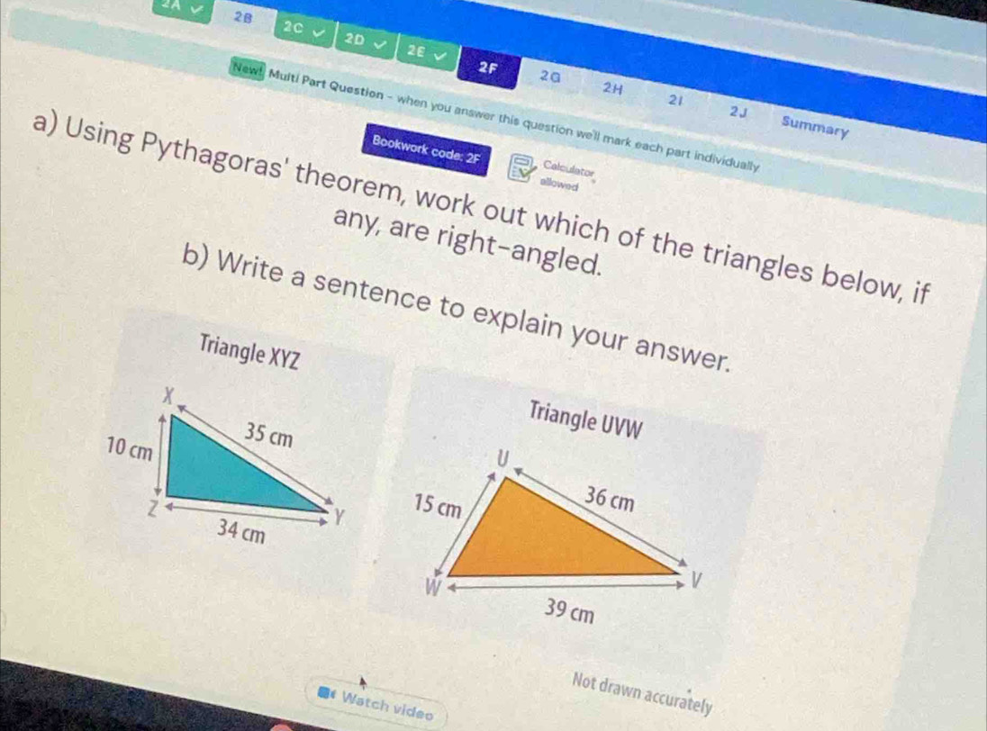 2B 
2c 
2D v 2ε v 2F 2ª 
2H 
2J 
New! Multi Part Question - when you answer this question we'll mark each part individually 
21 Summary 
Bookwork code: 2F allowed 
Calculator 
a) Using Pythagoras' theorem, work out which of the triangles below, if 
any, are right-angled. 
b) Write a sentence to explain your answer. 
Triangle XYZ Triangle UVW
Not drawn accurately 
* Watch video