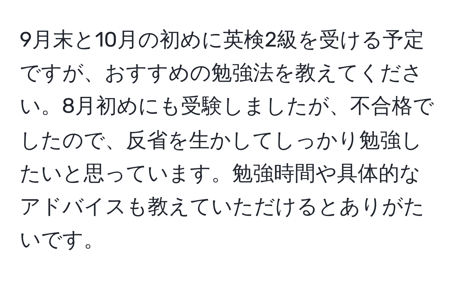 9月末と10月の初めに英検2級を受ける予定ですが、おすすめの勉強法を教えてください。8月初めにも受験しましたが、不合格でしたので、反省を生かしてしっかり勉強したいと思っています。勉強時間や具体的なアドバイスも教えていただけるとありがたいです。