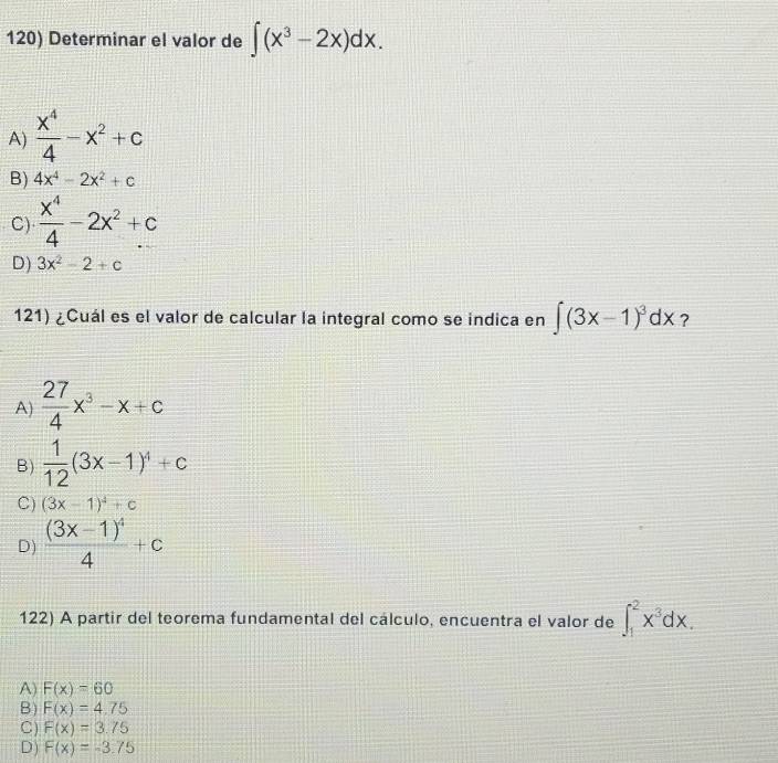 Determinar el valor de ∈t (x^3-2x)dx.
A)  x^4/4 -x^2+c
B) 4x^4-2x^2+c
C)  x^4/4 -2x^2+c
D) 3x^2-2+c
121) ¿Cuál es el valor de calcular la integral como se indica en ∈t (3x-1)^3dx ?
A)  27/4 x^3-x+c
B)  1/12 (3x-1)^4+c
C) (3x-1)^4+c
D) frac (3x-1)^44+c
122) A partir del teorema fundamental del cálculo, encuentra el valor de ∈t _1^(2x^3)dx.
A) F(x)=60
B) F(x)=4.75
C) F(x)=3.75
D) F(x)=-3.75