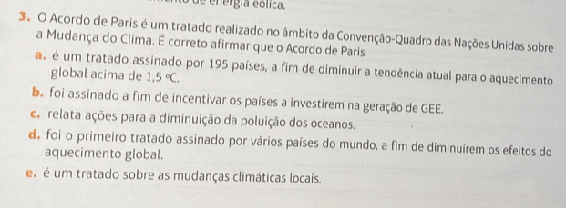 de energía eólica.
3º O Acordo de Paris é um tratado realizado no âmbito da Convenção-Quadro das Nações Unidas sobre
a Mudança do Clima. É correto afirmar que o Acordo de Paris
as é um tratado assinado por 195 países, a fim de diminuir a tendência atual para o aquecimento
global acima de 1,5°C.
e foi assinado a fim de incentivar os países a investirem na geração de GEE.
ce relata ações para a diminuição da poluição dos oceanos.
d foi o primeiro tratado assinado por vários países do mundo, a fim de diminuírem os efeitos do
aquecimento global.
s é um tratado sobre as mudanças climáticas locais.