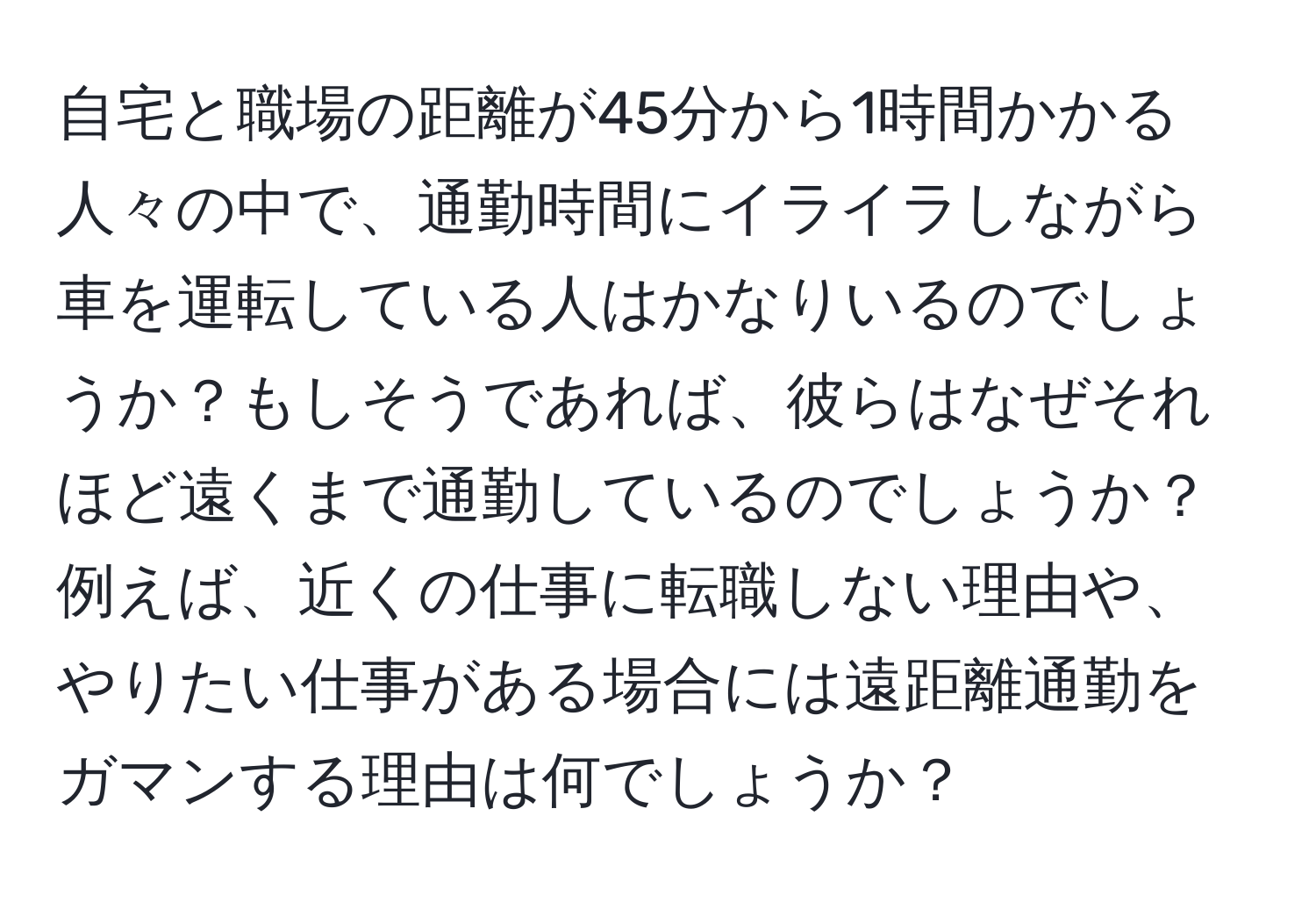 自宅と職場の距離が45分から1時間かかる人々の中で、通勤時間にイライラしながら車を運転している人はかなりいるのでしょうか？もしそうであれば、彼らはなぜそれほど遠くまで通勤しているのでしょうか？例えば、近くの仕事に転職しない理由や、やりたい仕事がある場合には遠距離通勤をガマンする理由は何でしょうか？