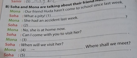 Samir : (5) 
B) Soha and Mona are talking about their friend H 
.? 
Mona : Our friend Huda hasn't come to school since last week. 
Soha : What a pity! (1) 
Mona : She had an accident last week. .? 
Soha : (2) 
Mona : No, she is at home now. 
Soha : Can I come with you to visit her? 
Mona : (3) 
_ 
Soha : When will we visit her? 
Where shall we meet? 
Mona : (4)_ 
. 
Soha : (5)