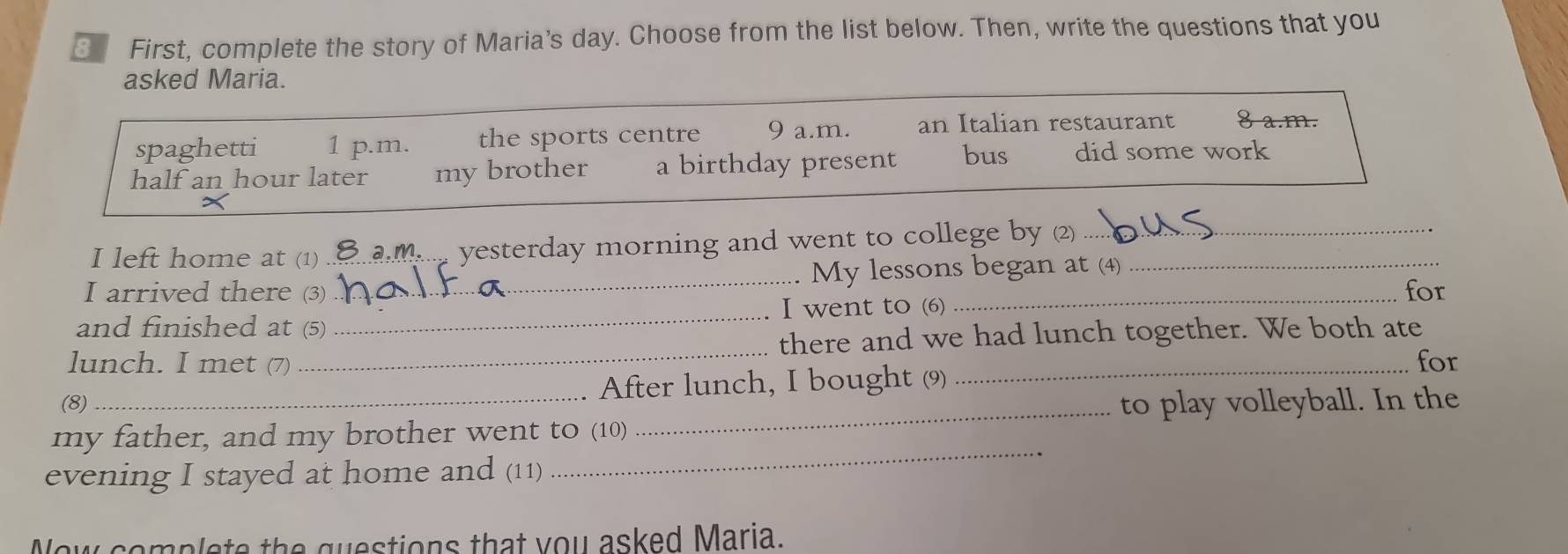 First, complete the story of Maria's day. Choose from the list below. Then, write the questions that you
asked Maria.
spaghetti 1 p.m. the sports centre 9 a.m. an Italian restaurant 8 a.m.
half an hour later my brother a birthday present bus did some work
I left home at (1) . am.. yesterday morning and went to college by (2)_
I arrived there (3) __. My lessons began at (4)
for
and finished at (5) _I went to (6)
lunch. I met (7) _there and we had lunch together. We both ate
(8)_ . After lunch, I bought (9)
for
_to play volleyball. In the
my father, and my brother went to (10)
evening I stayed at home and (11)
_
Now complete the questions that you asked Maria.