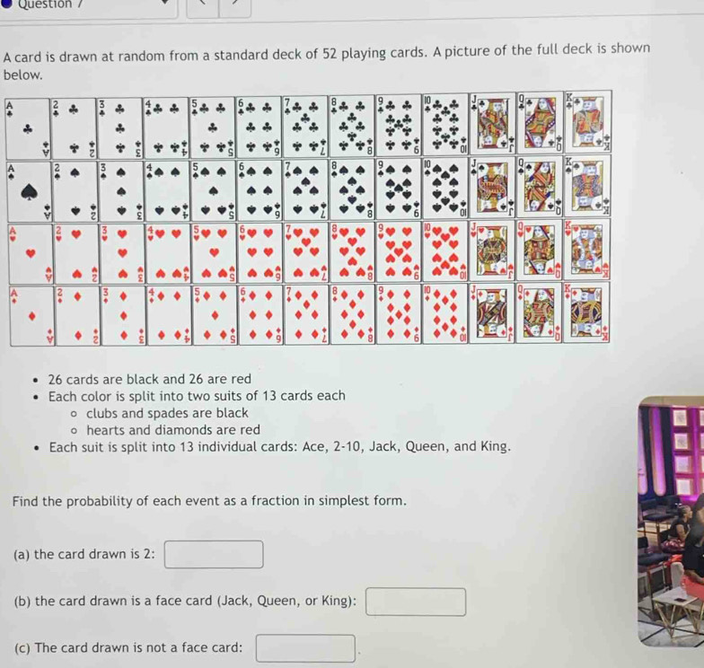 Questión / 
A card is drawn at random from a standard deck of 52 playing cards. A picture of the full deck is shown 
below. 
A 
B 
A
26 cards are black and 26 are red 
Each color is split into two suits of 13 cards each 
clubs and spades are black 
hearts and diamonds are red 
Each suit is split into 13 individual cards: Ace, 2 - 10, Jack, Queen, and King. 
Find the probability of each event as a fraction in simplest form. 
(a) the card drawn is 2 : 
(b) the card drawn is a face card (Jack, Queen, or King): 
(c) The card drawn is not a face card: