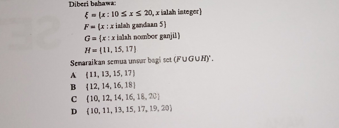 Diberi bahawa:
xi = x:10≤ x≤ 20 , x ialah integer)
F= x:x ialah gandaan 5 
G= x:x ialah nombor ganjil 
H= 11,15,17
Senaraikan semua unsur bagi set (F∪ G∪ H)'.
A  11,13,15,17
B  12,14,16,18
C  10,12,14,16,18,20
D  10,11,13,15,17,19,20