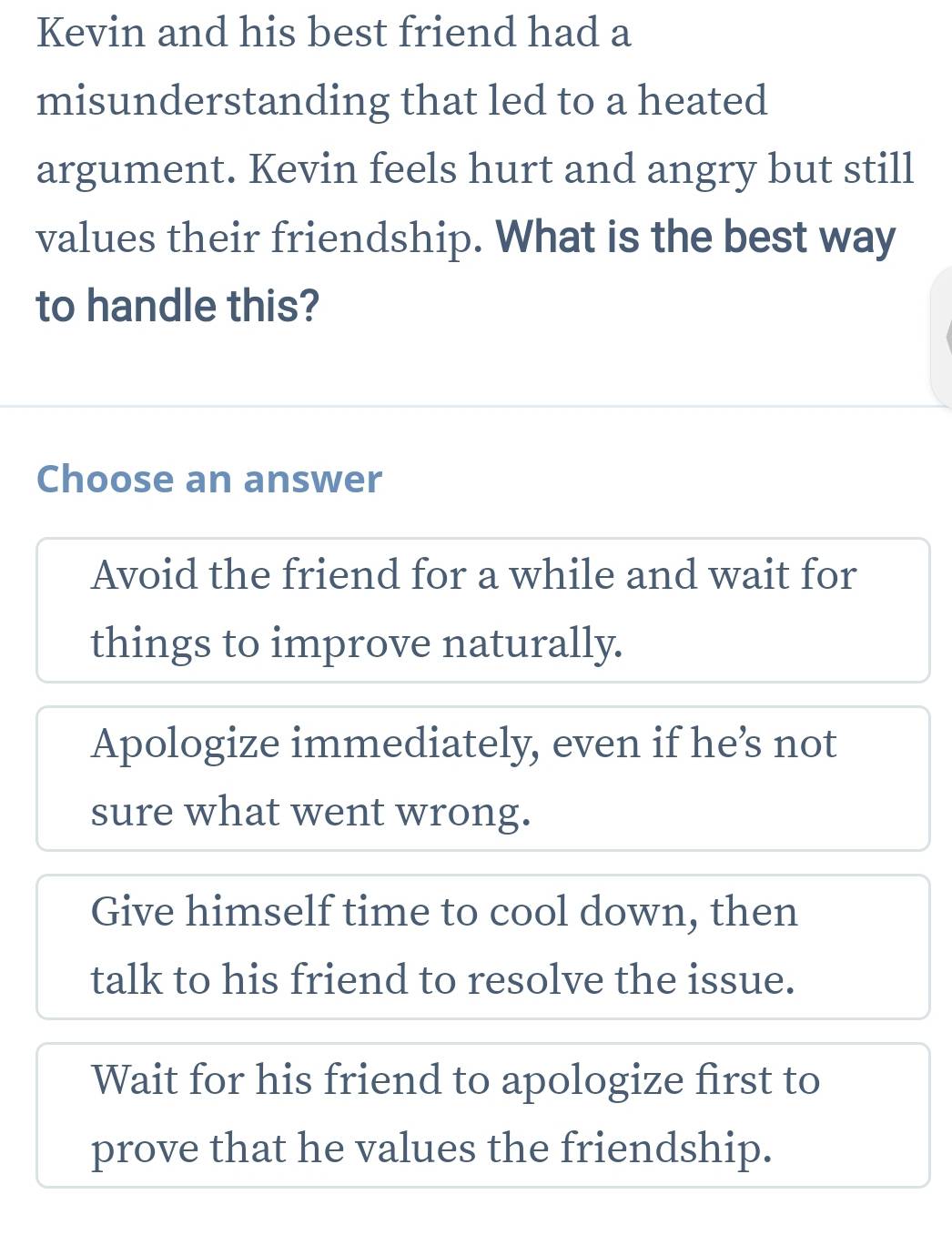 Kevin and his best friend had a
misunderstanding that led to a heated
argument. Kevin feels hurt and angry but still
values their friendship. What is the best way
to handle this?
Choose an answer
Avoid the friend for a while and wait for
things to improve naturally.
Apologize immediately, even if he’s not
sure what went wrong.
Give himself time to cool down, then
talk to his friend to resolve the issue.
Wait for his friend to apologize first to
prove that he values the friendship.