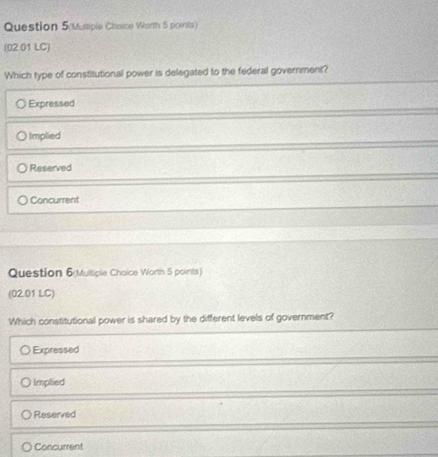 Question 5(Muliple Chaice Worth 5 points)
(02.01 LC)
Which type of constitutional power is delegated to the federal government?
Expressed
Implied
Reserved
Concurrent
Question 6(Multiple Choice Worth 5 points)
(02.01 LC)
Which constitutional power is shared by the different levels of government?
Expressed
Implied
Reserved
Concurrent