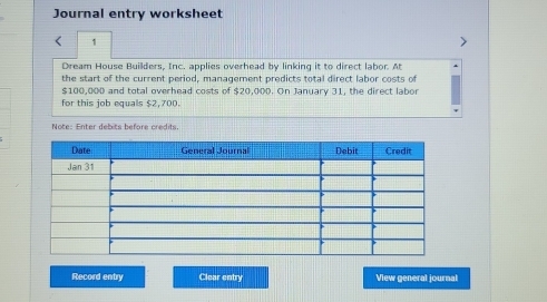 Journal entry worksheet 
< 1 
Dream House Builders, Inc. applies overhead by linking it to direct labor. At 
the start of the current period, management predicts total direct labor costs of
$100,000 and total overhead costs of $20,000. On January 31, the direct labor 
for this job equals $2,700. 
Note: Enter debits before credits. 
Record entry Clear entry View general journal