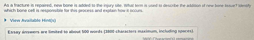 As a fracture is repaired, new bone is added to the injury site. What term is used to describe the addition of new bone tissue? Identify 
which bone cell is responsible for this process and explain how it occurs. 
View Available Hint(s) 
Essay answers are limited to about 500 words (3800 characters maximum, including spaces).
3800 Character(s) remainina