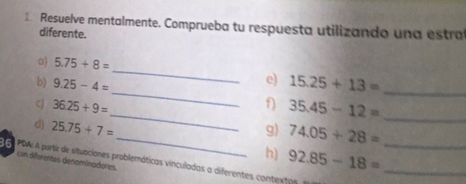 Resuelve mentalmente. Comprueba tu respuesta utilizando un a estr 
diferente. 
_ 
a) 5.75+8=
_ 
e) 
b) 9.25-4= 15.25+13= _ 
_ 
C) 36.25+9= f 35.45-12= _ 
_ 
d) 25.75+7= g 74.05+28= _ 
h) 92.85-18= _ 
GA PDA: A partir de situaciones problemáticas vínculadas a diferentes contextas 
con diferentes denominadores.