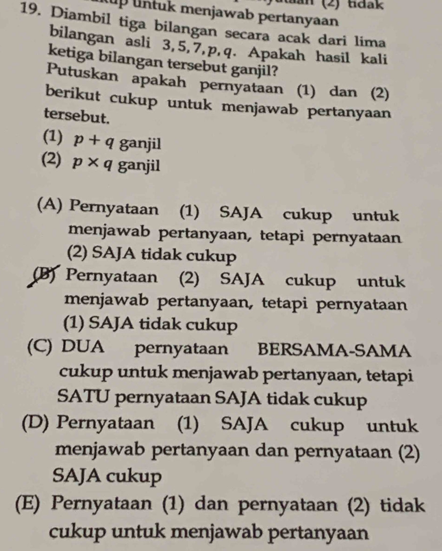 Ra n (2) tdak
up untuk menjawab pertanyaan
19. Diambil tiga bilangan secara acak dari lima
bilangan asli 3, 5, 7, p, q. Apakah hasil kali
ketiga bilangan tersebut ganjil?
Putuskan apakah pernyataan (1) dan (2)
berikut cukup untuk menjawab pertanyaan
tersebut.
(1) p+qganjil
(2) p* q ganjil
(A) Pernyataan (1) SAJA cukup untuk
menjawab pertanyaan, tetapi pernyataan
(2) SAJA tidak cukup
(B) Pernyataan (2) SAJA cukup untuk
menjawab pertanyaan, tetapi pernyataan
(1) SAJA tidak cukup
(C) DUA pernyataan BERSAMA-SAMA
cukup untuk menjawab pertanyaan, tetapi
SATU pernyataan SAJA tidak cukup
(D) Pernyataan (1) SAJA cukup untuk
menjawab pertanyaan dan pernyataan (2)
SAJA cukup
(E) Pernyataan (1) dan pernyataan (2) tidak
cukup untuk menjawab pertanyaan