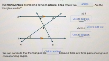 Two transversals intersecting between parallel lines create two _angles Are the 
triangles similar?
kparallel l
Click to add tex 
_
∠ 2=∠ Click to add text 
Click t0 add txg 
We can conclude that the triangles are Click to add text because there are three pairs of congruent 
corresponding angles.