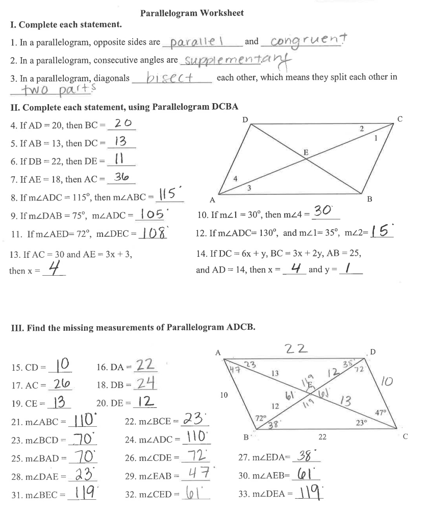 Parallelogram Worksheet
I. Complete each statement.
1. In a parallelogram, opposite sides are_ and_
2. In a parallelogram, consecutive angles are_
3. In a parallelogram, diagonals _each other, which means they split each other in
_
II. Complete each statement, using Parallelogram DCBA
4. If AD=20 , then BC= _
5. If AB=13 , then DC= _
6. If DB=22 , then DE= _
7. If AE=18 , then AC= _
8. If m∠ ADC=115° , then m∠ ABC= _
9. If m∠ DAB=75°,m∠ ADC= _ 10. If m∠ 1=30° , then m∠ 4= _
_
11. If m∠ AED=72°,m∠ DEC= 12. If m∠ ADC=130° , and m∠ 1=35°,m∠ 2= _
13. If AC=30 and AE=3x+3, 14. If DC=6x+y,BC=3x+2y,AB=25,
_
and AD=14
then x= , then x= _and y= _
III. Find the missing measurements of Parallelogram ADCB.
15.CD= _ 16.DA= _
_
17.AC= 18.DB= _
19. CE= _ 20.DE= _
_
21. m∠ ABC= 22. m∠ BCE= _
_
23. m∠ BCD= 24. m∠ ADC= _
25. m∠ BAD= _ 26. m∠ CDE= _ 27. m∠ EDA= _
28. m∠ DAE= _29. m∠ EAB= _ 30. m∠ AEB= _
31. m∠ BEC= _ 32. m∠ CED= _ 33. m∠ DEA= _