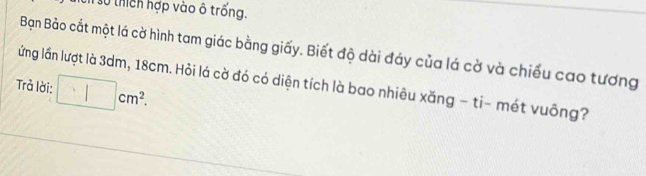 số thích hợp vào ô trống. 
Bạn Bảo cắt một lá cờ hình tam giác bằng giấy. Biết độ dài đáy của lá cờ và chiếu cao tương 
lầng lần lượt là 3dm, 18cm. Hỏi lá cờ đó có diện tích là bao nhiêu xăng - ti- mét vuông? 
Trả lời: □ cm^2.