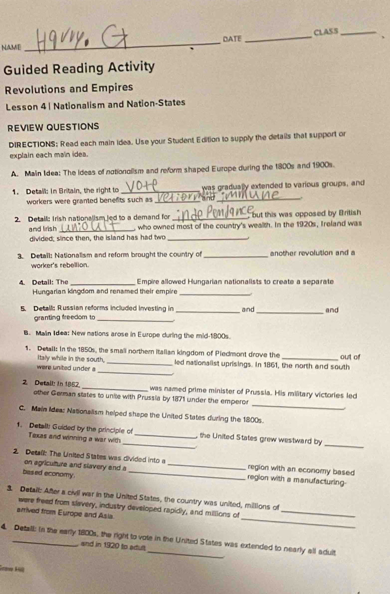 NAME_ DATE_ CLASS_ 、 
Guided Reading Activity 
Revolutions and Empires 
Lesson 4 | Nationalism and Nation-States 
REVIEW QUESTIONS 
DIRECTIONS; Read each main idea. Use your Student Edition to supply the details that support or 
explain each main idea. 
A. Main Idea: The ideas of nationalism and reform shaped Europe during the 1800s and 1900s. 
1. Detail: In Britain, the right to _was gradually extended to various groups, and 
workers were granted benefits such as _and_ 
. 
2. Detail: Irish nationalism led to a demand for _but this was opposed by British 
and Irish _ who owned most of the country's wealth. In the 1920s, Ireland was 
divided; since then, the island has had two_ 
3. Detail: Nationalism and reform brought the country of_ another revolution and a 
worker's rebellion. 
4. Detail: The _Empire allowed Hungarian nationalists to create a separate 
Hungarian kingdom and renamed their empire_ 
5. Detail: Russian reforms included investing in _and _and 
granting freedom to_ 
B. Main Idea: New nations arose in Europe during the mid-1800s 
1. Detail: In the 1850s, the small northern Italian kingdom of Piedmont drove the 
out of 
_ 
Italy while in the south, _led nationalist uprisings. In 1861, the north and south 
were united under a 
2 Detail: In 1862 _was named prime minister of Prussia. His military victories led 
_ 
other German states to unite with Prussia by 1871 under the emperor 
C. Main Idea: Nationalism helped shape the United States during the 1800s. 
_ 
_ 
1. Detail: Guided by the principle of _, the United States grew westward by 
Texas and winning a war with 
2. Detall: The United States was divided into a _region with an economy based 
on agriculture and slavery and _region with a manufacturing- 
based economy. 
3. Detail: After a civil war in the United States, the country was united, millions of 
_ 
were freed from slavery, industry developed rapidly, and millions of_ 
arrived from Europe and Asia 
4. Detall: In the early 1800s, the right to vote in the United States was extended to nearly all aduit 
and in 1920 to adult 
Graw Hil