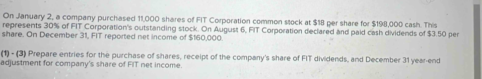 On January 2, a company purchased 11,000 shares of FIT Corporation common stock at $18 per share for $198,000 cash. This 
represents 30% of FIT Corporation's outstanding stock. On August 6, FIT Corporation declared and paid cash dividends of $3.50 per 
share. On December 31, FIT reported net income of $160,000. 
(1) - (3) Prepare entries for the purchase of shares, receipt of the company's share of FIT dividends, and December 31 year-end 
adjustment for company's share of FIT net income.