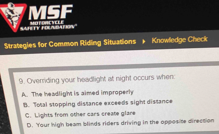 MSF
MOTORCYCLE
SAFETY FOUNDATION°
Strategies for Common Riding Situations Knowledge Check
9. Overriding your headlight at night occurs when:
A. The headlight is aimed improperly
B. Total stopping distance exceeds sight distance
C. Lights from other cars create glare
D. Your high beam blinds riders driving in the opposite direction