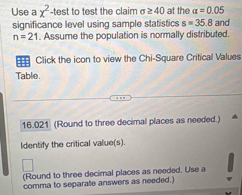 Use a chi^2 -test to test the claim sigma ≥ 40 at the alpha =0.05
significance level using sample statistics s=35.8 and
n=21. Assume the population is normally distributed. 
Click the icon to view the Chi-Square Critical Values 
Table.
16.021 (Round to three decimal places as needed.) 
Identify the critical value(s). 
(Round to three decimal places as needed. Use a 
comma to separate answers as needed.)