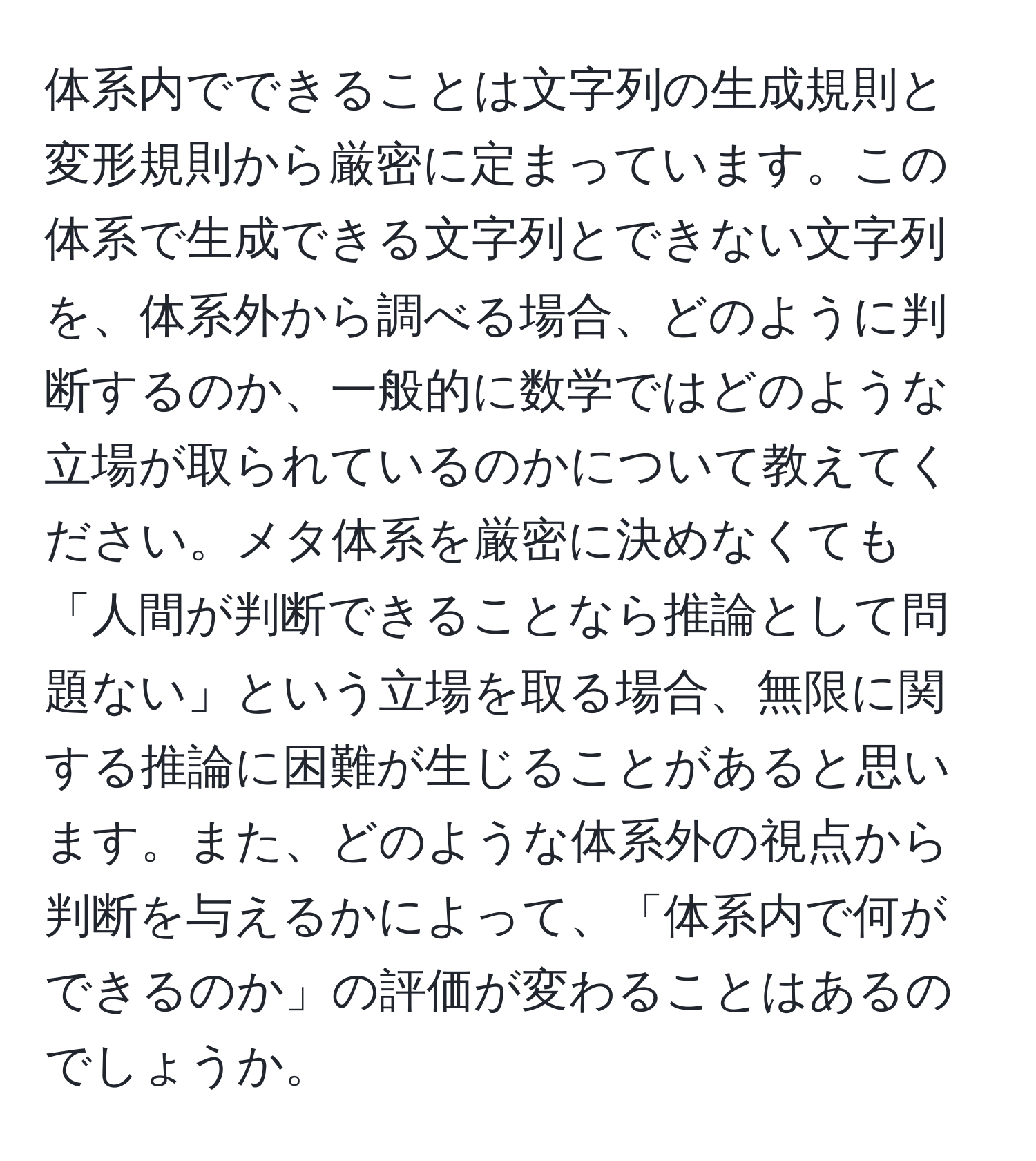 体系内でできることは文字列の生成規則と変形規則から厳密に定まっています。この体系で生成できる文字列とできない文字列を、体系外から調べる場合、どのように判断するのか、一般的に数学ではどのような立場が取られているのかについて教えてください。メタ体系を厳密に決めなくても「人間が判断できることなら推論として問題ない」という立場を取る場合、無限に関する推論に困難が生じることがあると思います。また、どのような体系外の視点から判断を与えるかによって、「体系内で何ができるのか」の評価が変わることはあるのでしょうか。