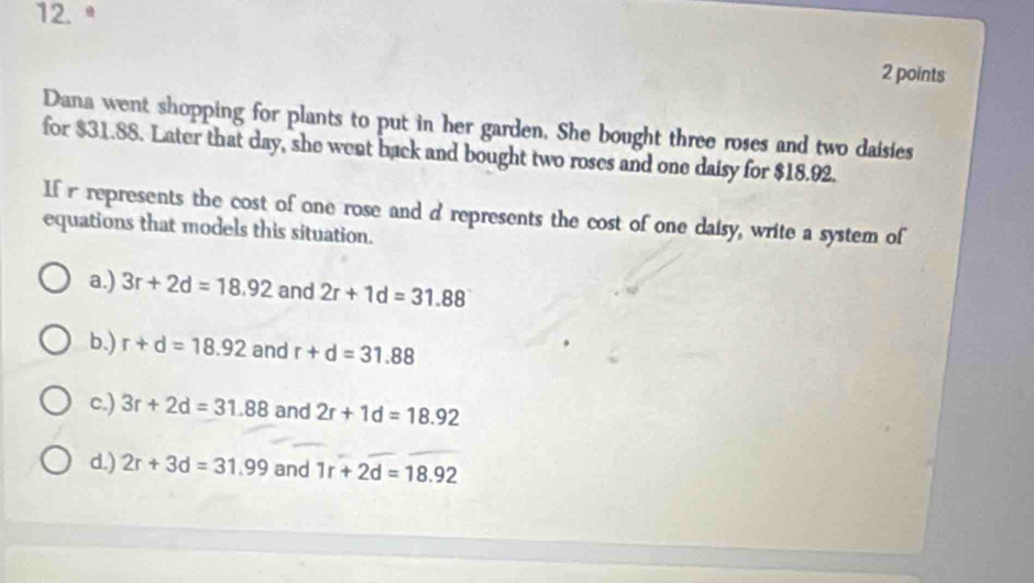 12.ª
2 points
Dana went shopping for plants to put in her garden. She bought three roses and two daisies
for $31.88. Later that day, she went back and bought two roses and one daisy for $18.92.
If r represents the cost of one rose and d represents the cost of one daisy, write a system of
equations that models this situation.
a.) 3r+2d=18.92 and 2r+1d=31.88
b.) r+d=18.92 and r+d=31.88
c.) 3r+2d=31.88 and 2r+1d=18.92
d.) 2r+3d=31.99 and 1r+2d=18.92