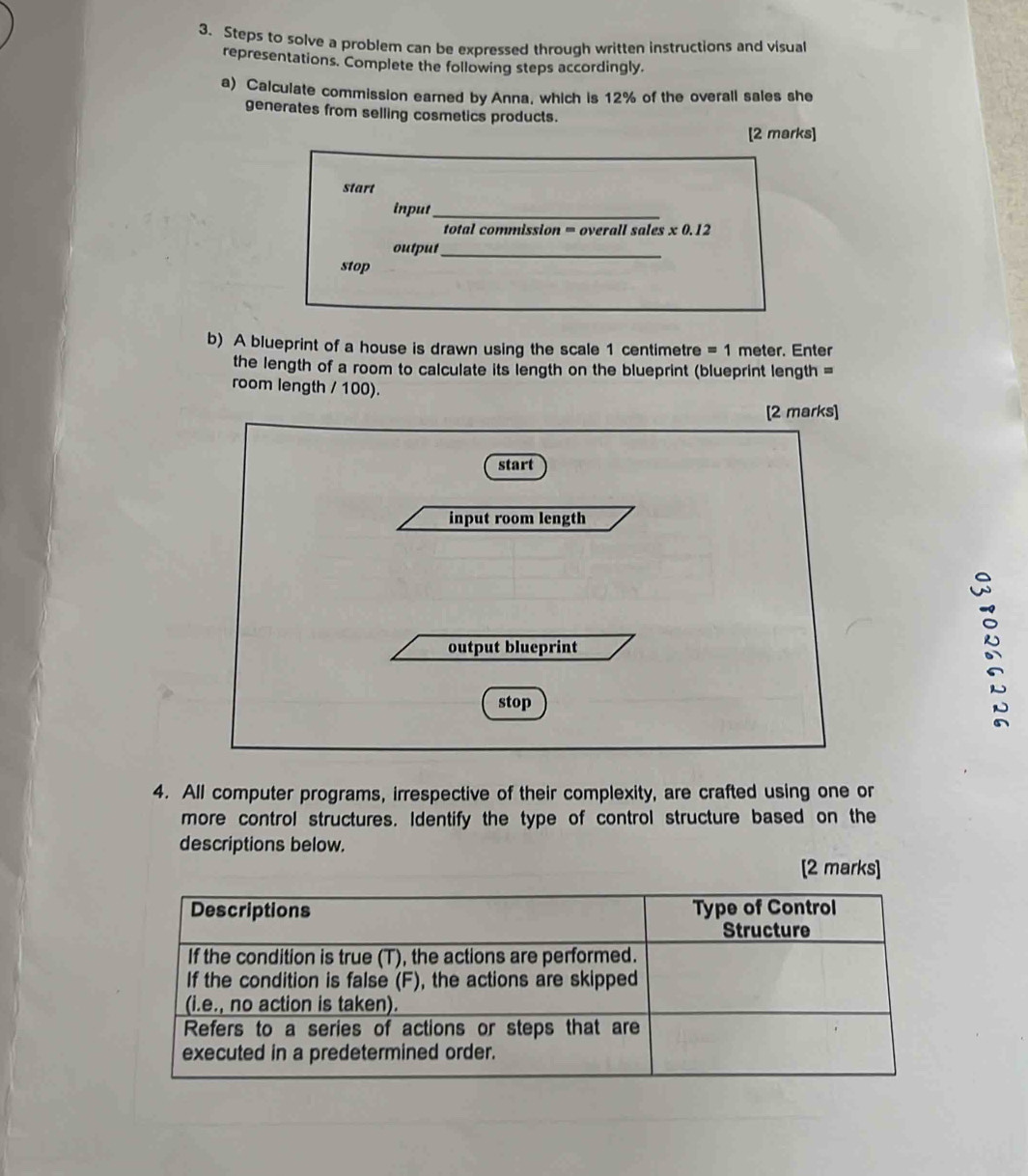 Steps to solve a problem can be expressed through written instructions and visual 
representations. Complete the following steps accordingly. 
a) Calculate commission earned by Anna, which is 12% of the overall sales she 
generates from selling cosmetics products. 
[2 marks] 
start 
input_ 
total commission = overall sales x0.12
output_ 
stop 
b) A blueprint of a house is drawn using the scale 1 centimetre = 1 meter. Enter 
the length of a room to calculate its length on the blueprint (blueprint length = 
room length / 100). 
[2 marks] 
start 
input room length 
output blueprint 
stop 
4. All computer programs, irrespective of their complexity, are crafted using one or 
more control structures. Identify the type of control structure based on the 
descriptions below. 
[2 marks]