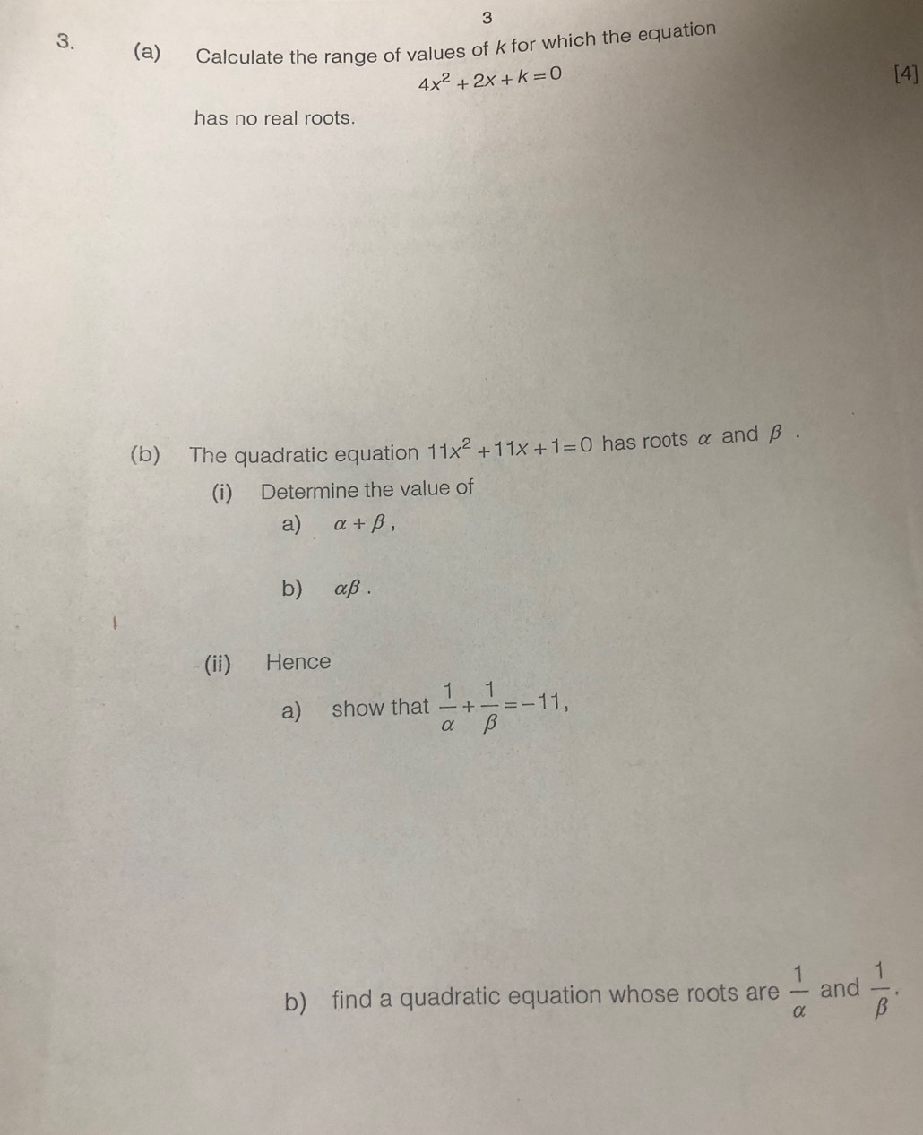 3 
3. 
(a) Calculate the range of values of k for which the equation
4x^2+2x+k=0 [4] 
has no real roots. 
(b) The quadratic equation 11x^2+11x+1=0 has roots α and β. 
(i) Determine the value of 
a) alpha +beta , 
b)⊂ αβ. 
(ii) Hence 
a) show that  1/alpha  + 1/beta  =-11, 
b) find a quadratic equation whose roots are  1/alpha   and  1/beta  .