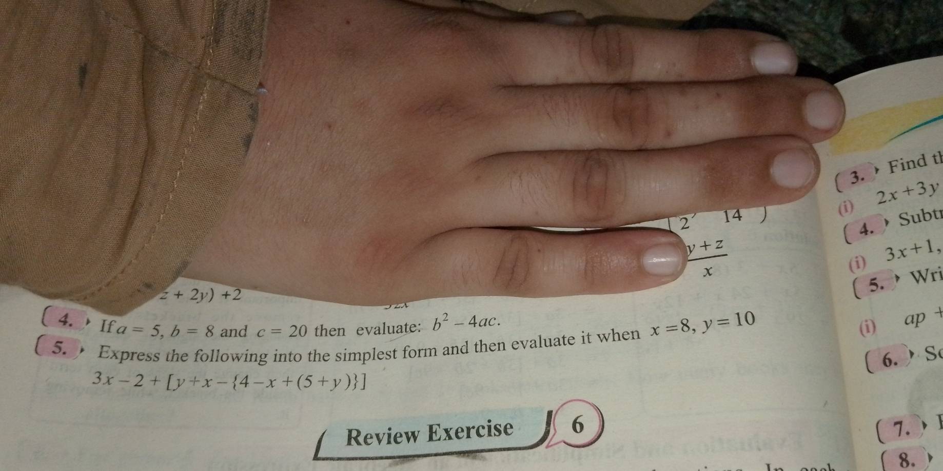 ( 3. Find tl 
2 14 2x+3y
(i) 
( 4. Subti
 (y+z)/x 
(i) 3x+1,
z+2y)+2
( 5. Wri 
4. If a=5, b=8 and c=20 then evaluate: b^2-4ac. 
5. Express the following into the simplest form and then evaluate it when x=8, y=10
(i) ap + 
( 6. ) S
3x-2+[y+x- 4-x+(5+y) ]
Review Exercise 6 7. 
8.