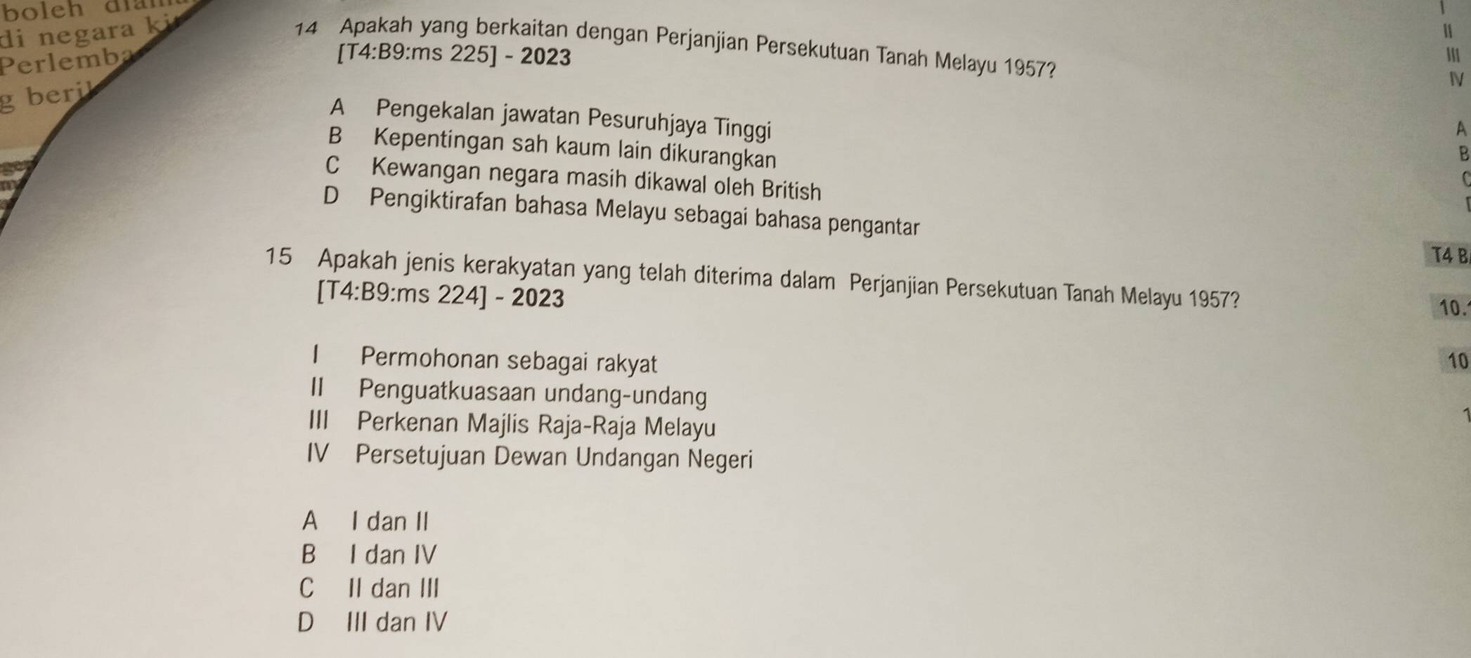 bolch dian
di negara ki
14 Apakah yang berkaitan dengan Perjanjian Persekutuan Tanah Melayu 1957?
Perlemba
[T4:B9:ms 225] - 2023
g beril
A Pengekalan jawatan Pesuruhjaya Tinggi
A
B Kepentingan sah kaum lain dikurangkan
B
C Kewangan negara masih dikawal oleh British
C
D Pengiktirafan bahasa Melayu sebagai bahasa pengantar
T4 B
15 Apakah jenis kerakyatan yang telah diterima dalam Perjanjian Persekutuan Tanah Melayu 1957? 10.
[T4:B9:ms 224] - 2023
I Permohonan sebagai rakyat 10
II Penguatkuasaan undang-undang
III Perkenan Majlis Raja-Raja Melayu
IV Persetujuan Dewan Undangan Negeri
A I dan II
B I dan IV
C II dan III
D III dan IV