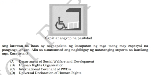 áī
Sapat at angkop na pasilidad
. Ang larawan sa itaas ay nagpapakita ng karapatan ng mga taong may espesyal na
pangangailangan. Alin sa sumusunod ang nagbibigay ng natatanging suporta sa kanilang
mga Karapatan?
(A) Department of Social Welfare and Development
(B) Human Rights Organization
(C) International Covenant of PWD's
(D) Universal Declaration of Human Rights