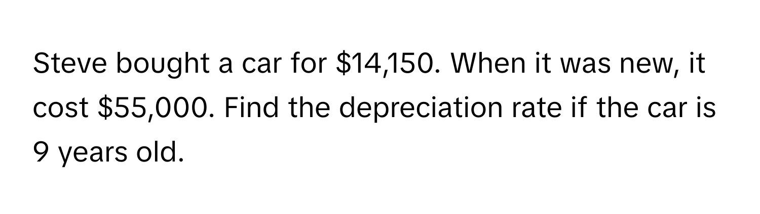 Steve bought a car for $14,150. When it was new, it cost $55,000. Find the depreciation rate if the car is 9 years old.