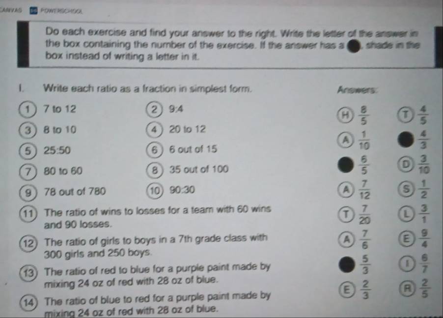 FOWERSCHOOL
Do each exercise and find your answer to the right. Write the letter of the answer in
the box containing the number of the exercise. If the answer has a oe, shade in the
box instead of writing a letter in it.
I. Write each ratio as a fraction in simplest form. Anowers
1 7 to 12 2 9:4
a  8/5  D  4/5 
3 8 to 10 4  20 to 12
a  1/10   4/3 
5 25:50 6 ) 6 out of 15
7 80 to 60 8 35 out of 100
 6/5  D  3/10 
9 78 out of 780 10 90:30 a  7/12  S  1/2 
11) The ratio of wins to losses for a team with 60 wins
and 90 losses.
 7/20  L  3/1 
12) The ratio of girls to boys in a 7th grade class with a  7/6  E  9/4 
300 girls and 250 boys.
13) The ratio of red to blue for a purple paint made by  5/3   6/7 
mixing 24 oz of red with 28 oz of blue.
14) The ratio of blue to red for a purple paint made by
a  2/3  A  2/5 
mixing 24 oz of red with 28 oz of blue.