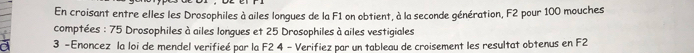 En croisant entre elles les Drosophiles à ailes longues de la F1 on obtient, à la seconde génération, F2 pour 100 mouches 
comptées : 75 Drosophiles à ailes longues et 25 Drosophiles à ailes vestigiales 
3 - Enoncez la loi de mendel verifieé par la F2 4 - Verifiez par un tableau de croisement les resultat obtenus en F2