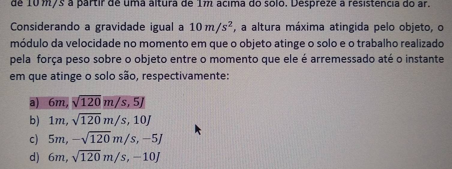 de 10 m/s à partir de uma altura de 1m ácima do sólo. Despreze a resistência do ar.
Considerando a gravidade igual a 10m/s^2 , a altura máxima atingida pelo objeto, o
módulo da velocidade no momento em que o objeto atinge o solo e o trabalho realizado
pela força peso sobre o objeto entre o momento que ele é arremessado até o instante
em que atinge o solo são, respectivamente:
a) 6m, sqrt(120)m/s, 5J
b) 1m, sqrt(120)m/s, 10J
c) 5m, -sqrt(120)m/s, -5J
d) 6m, sqrt(120)m/s, -10J