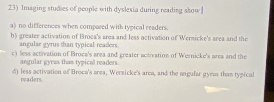 Imaging studies of people with dyslexia during reading show |
a) no differences when compared with typical readers.
b) greater activation of Broca's area and less activation of Wernicke's area and the
angular gyrus than typical readers.
c) less activation of Broca's area and greater activation of Wernicke's area and the
angular gyrus than typical readers.
d) less activation of Broca's area, Wernicke's area, and the angular gyrus than typical
readers.