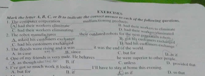 EXERCISES
Mark the letter A, B, C, or D to indicate the correct answer to each of the following questions.
1. The computer corporation_ malfunctioning products
(A) had their workers climinate
B. had their workers to eliminate
C. had their workers eliminating
D. had their workers eliminated
2. The robot manufacturer_ their outdated robots for the next generation robots
A. asked his customers exchange B. got his customers exchanved
C. had his customers exchanged N had his customers exchange
3. The floods were rising and it was _it was the end of the world.
A. in case B. since C. but for D. as if
4. One of my friends is very rude. He behaves _he were superior to other people.
A. as though ni th b B. if C. unless D. provided that
5. I've got so much work it looks _I'll have to stay at home this evening. D. so that
A. but for B. if C. as if