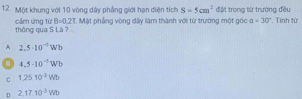 Một khung với 10 vòng dây phẳng giới hạn diện tích S=5cm^2 đặt trong từ trường đều
cảm ứng từ B=0,2T C. Mặt phẳng vòng dây làm thành với từ trường một góc alpha =30°. Tính từ
thông qua S Là ?
A 2,5· 10^(-5)Wb
B 4,5· 10^(-5)Wb
C 1,25.10^(-3)Wb
D 2,17.10^(-3)Wb