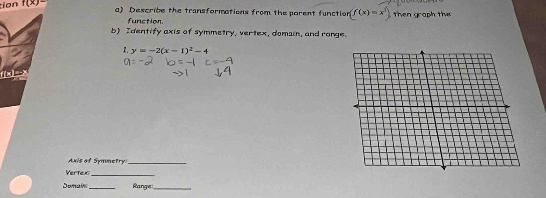 tion f(x)=
a) Describe the transformations from the parent function (f(x)=x^2) ,then graph the 
function. 
b) Identify axis of symmetry, vertex, domain, and range. 
1. y=-2(x-1)^2-4
f(x)=-x
Axis of Symmetry_ 
Vertex:_ 
Domain_ Range_