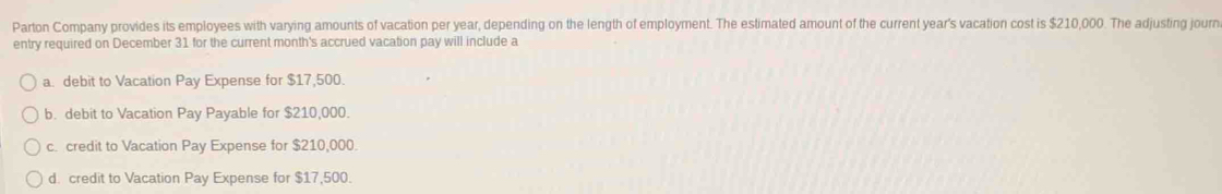 Parton Company provides its employees with varying amounts of vacation per year, depending on the length of employment. The estimated amount of the current year's vacation cost is $210,000. The adjusting journ
entry required on December 31 for the current month's accrued vacation pay will include a
a. debit to Vacation Pay Expense for $17,500.
b. debit to Vacation Pay Payable for $210,000.
c. credit to Vacation Pay Expense for $210,000.
d. credit to Vacation Pay Expense for $17,500.