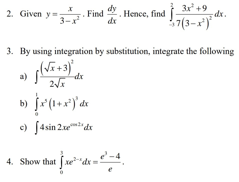 Given y= x/3-x^2 . Find  dy/dx . Hence, find ∈tlimits _(-3)^2frac 3x^2+97(3-x^2)^2dx. 
3. By using integration by substitution, integrate the following 
a) ∈t frac (sqrt(x)+3)^22sqrt(x)dx
b) ∈tlimits _0^(1x^5)(1+x^2)^3dx
c) ∈t 4sin 2xe^(cos 2x)dx
4. Show that ∈tlimits _0^(3xe^2-x)dx= (e^3-4)/e .