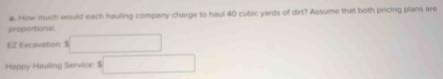 How much would each hauling company charge to haul 40 cubic yards of dirt? Assume that both pricing plans are 
proportional. 
EZ Excavation: $ □
Happy Hauling Service: s□  5□ endarray