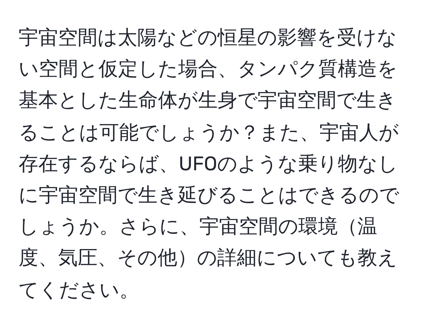 宇宙空間は太陽などの恒星の影響を受けない空間と仮定した場合、タンパク質構造を基本とした生命体が生身で宇宙空間で生きることは可能でしょうか？また、宇宙人が存在するならば、UFOのような乗り物なしに宇宙空間で生き延びることはできるのでしょうか。さらに、宇宙空間の環境温度、気圧、その他の詳細についても教えてください。