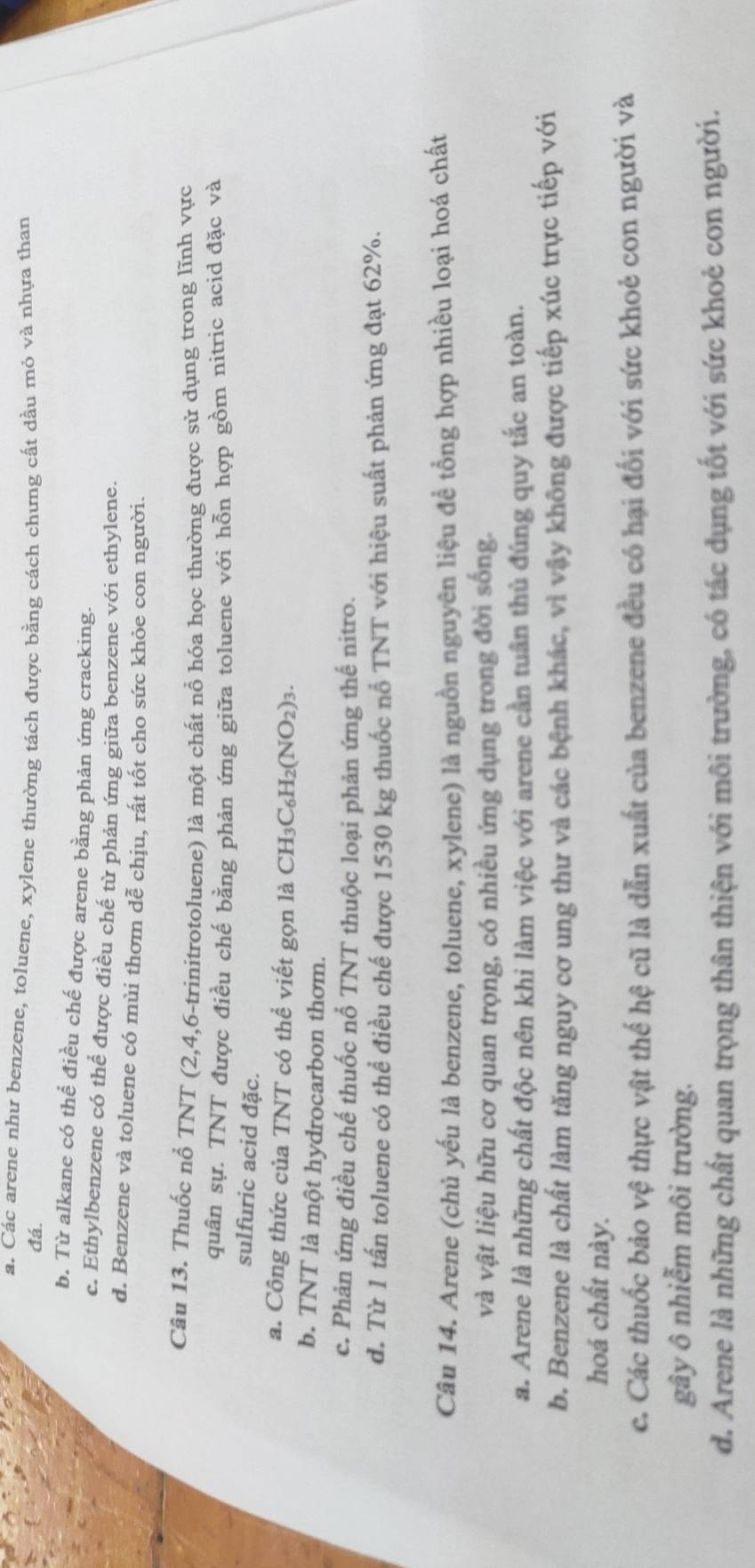 a. Các arene như benzene, toluene, xylene thường tách được bằng cách chưng cất dầu mỏ và nhựa than
đá.
b. Từ alkane có thể điều chế được arene bằng phản ứng cracking.
c. Ethylbenzene có thể được điều chế từ phản ứng giữa benzene với ethylene.
d. Benzene và toluene có mùi thơm dễ chịu, rất tốt cho sức khỏe con người.
Câu 13. Thuốc nổ TNT (2,4,6-trinitrotoluene) là một chất nổ hóa học thường được sử dụng trong lĩnh vực
quân sự. TNT được điều chế bằng phản ứng giữa toluene với hỗn hợp gồm nitric acid đặc và
sulfuric acid đặc.
a. Công thức của TNT có thể viết gọn là CH_3C_6H_2(NO_2)_3.
b. TNT là một hydrocarbon thơm.
c. Phản ứng điều chế thuốc nổ TNT thuộc loại phản ứng thế nitro.
d. Từ 1 tấn toluene có thể điều chế được 1530 kg thuốc nổ TNT với hiệu suất phản ứng đạt 62%.
Câu 14. Arene (chủ yếu là benzene, toluene, xylene) là nguồn nguyên liệu đề tổng hợp nhiều loại hoá chất
và vật liệu hữu cơ quan trọng, có nhiều ứng dụng trong đời sống.
a. Arene là những chất độc nên khi làm việc với arene cần tuần thủ đúng quy tắc an toàn.
b. Benzene là chất làm tăng nguy cơ ung thư và các bệnh khác, vì vậy không được tiếp xúc trực tiếp với
hoá chất này.
c. Các thuốc bảo vệ thực vật thế hệ cũ là dẫn xuất của benzene đều có hại đối với sức khoẻ con người và
gây ô nhiễm môi trường.
d. Arene là những chất quan trọng thân thiện với môi trường, có tác dụng tốt với sức khoẻ con người.