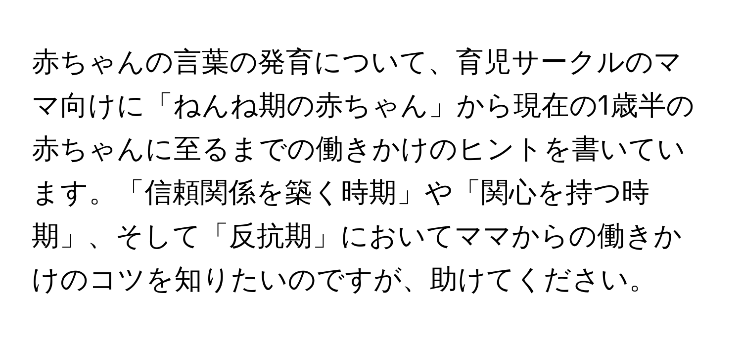 赤ちゃんの言葉の発育について、育児サークルのママ向けに「ねんね期の赤ちゃん」から現在の1歳半の赤ちゃんに至るまでの働きかけのヒントを書いています。「信頼関係を築く時期」や「関心を持つ時期」、そして「反抗期」においてママからの働きかけのコツを知りたいのですが、助けてください。