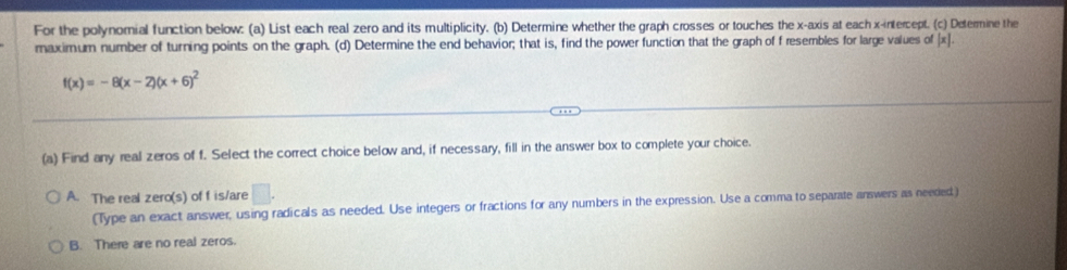 For the polynomial function below: (a) List each real zero and its multiplicity. (b) Determine whether the graph crosses or touches the x-axis at each x-intercept. (c) Determine the
maximum number of turning points on the graph. (d) Determine the end behavior; that is, find the power function that the graph of f resembles for large values of [ x ].
f(x)=-8(x-2)(x+6)^2
(a) Find any real zeros of f. Select the correct choice below and, if necessary, fill in the answer box to complete your choice.
A. The real zero(s) of f is/are □ . 
(Type an exact answer, using radicals as needed. Use integers or fractions for any numbers in the expression. Use a comma to separate answers as needed)
B. There are no real zeros.