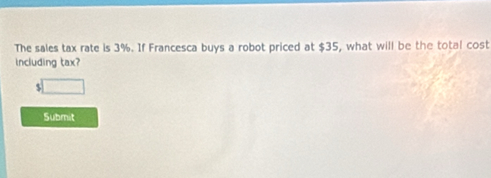 The sales tax rate is 3%. If Francesca buys a robot priced at $35, what will be the total cost 
including tax?
$
Submit