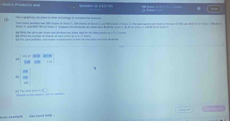 Matrix Products and Question 12,65.57.55 HW Score: 41 67% 5 of 12 points Save 
Port j nt 1 Points: 0 of 1 
Use a graphing calculator or other technology to complete this exercise 
Your stock portfolio has 200 shares of Stock 1, 150 shares of Stock 2, and 100 shares of Stock 3 The opening price per share at the start of 2021 was $131.47 for Stock 1, $58.65 for 
Stock 2, and $337 99 for Stock 3. Suppose the dividends per share were $0.88 for Stook 1, $1.65 for Stock 2, and $1.61 for Stock 3. 
(a) Write the price per share and dividend per share data for the three stocks as a 2* 3
(b) Write the number of shares of each stock as a 3* 1 matrix 
(c) For your portfolio, use matrix multiplication to find the total price and total dividends 
(a) 131 47 58.85 T17 99
0 B8 1.65 1.61
(b) beginbmatrix 200 150 100endbmatrix
(c) The total price is s□
(Round to the nearest cent as needed.) 
Clear all 
w an example Get more help -