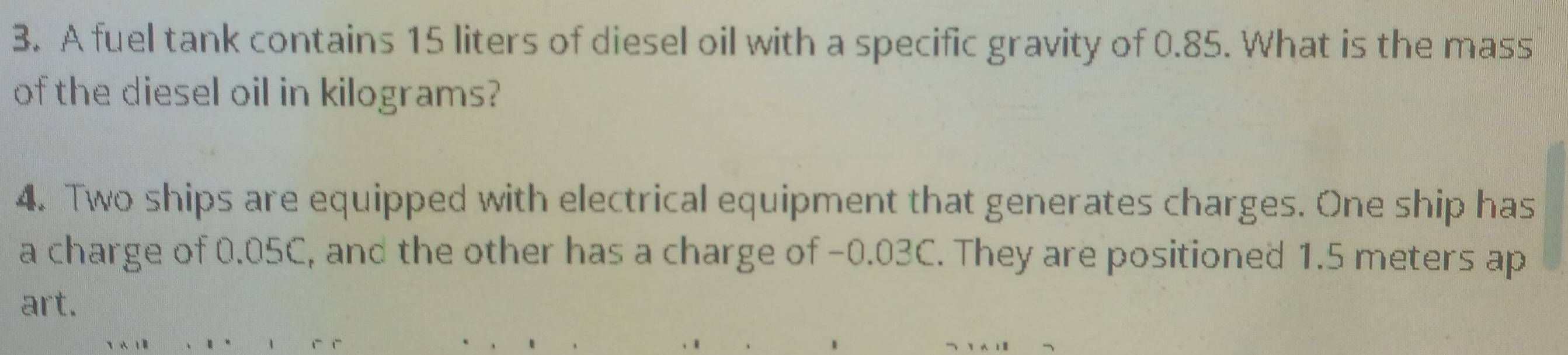 A fuel tank contains 15 liters of diesel oil with a specific gravity of 0.85. What is the mass 
of the diesel oil in kilograms? 
4. Two ships are equipped with electrical equipment that generates charges. One ship has 
a charge of 0.05C, and the other has a charge of -0.03C. They are positioned 1.5 meters ap 
art.